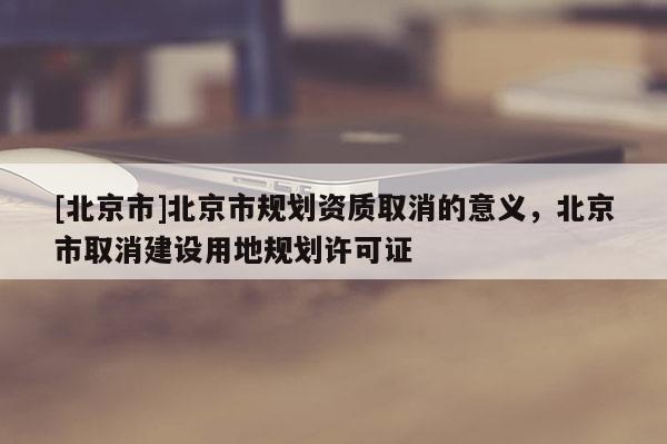 [北京市]北京市規(guī)劃資質(zhì)取消的意義，北京市取消建設(shè)用地規(guī)劃許可證