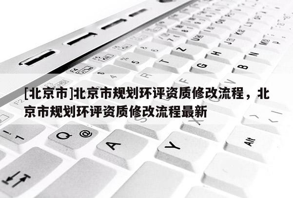 [北京市]北京市規(guī)劃環(huán)評資質(zhì)修改流程，北京市規(guī)劃環(huán)評資質(zhì)修改流程最新