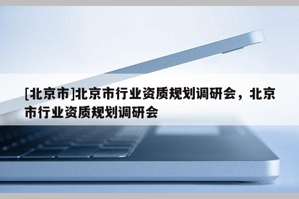 [北京市]北京市行業(yè)資質(zhì)規(guī)劃調(diào)研會(huì)，北京市行業(yè)資質(zhì)規(guī)劃調(diào)研會(huì)