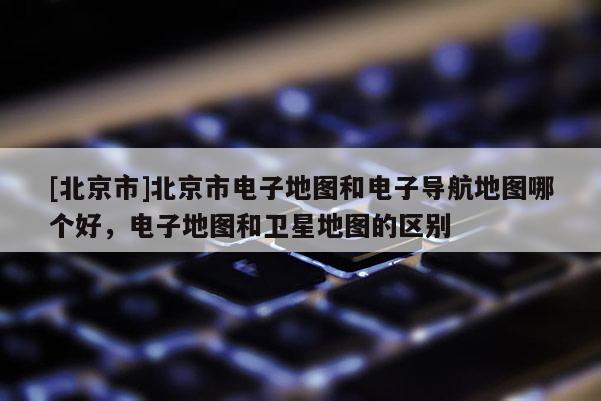 [北京市]北京市電子地圖和電子導(dǎo)航地圖哪個(gè)好，電子地圖和衛(wèi)星地圖的區(qū)別