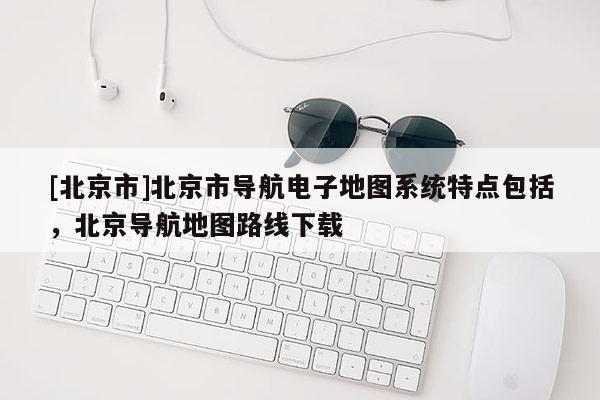 [北京市]北京市導(dǎo)航電子地圖系統(tǒng)特點(diǎn)包括，北京導(dǎo)航地圖路線下載