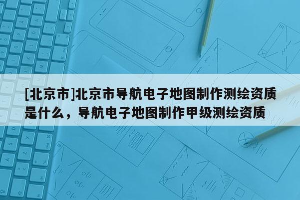 [北京市]北京市導航電子地圖制作測繪資質(zhì)是什么，導航電子地圖制作甲級測繪資質(zhì)