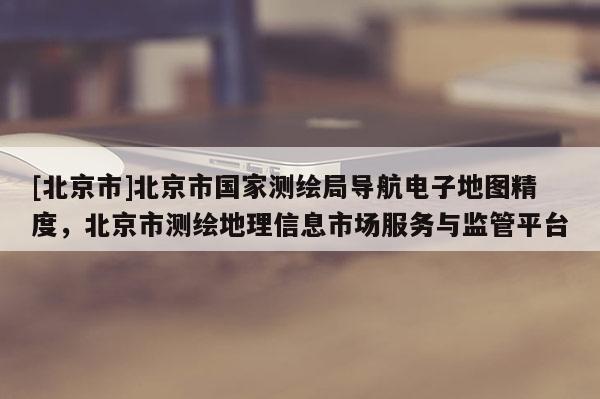 [北京市]北京市國家測繪局導(dǎo)航電子地圖精度，北京市測繪地理信息市場服務(wù)與監(jiān)管平臺(tái)