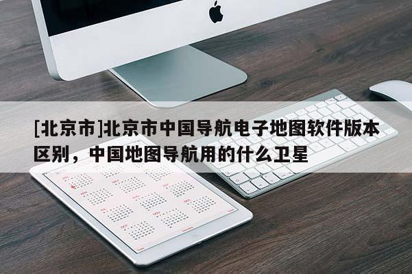 [北京市]北京市中國導(dǎo)航電子地圖軟件版本區(qū)別，中國地圖導(dǎo)航用的什么衛(wèi)星