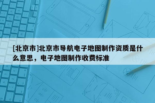 [北京市]北京市導(dǎo)航電子地圖制作資質(zhì)是什么意思，電子地圖制作收費標(biāo)準(zhǔn)