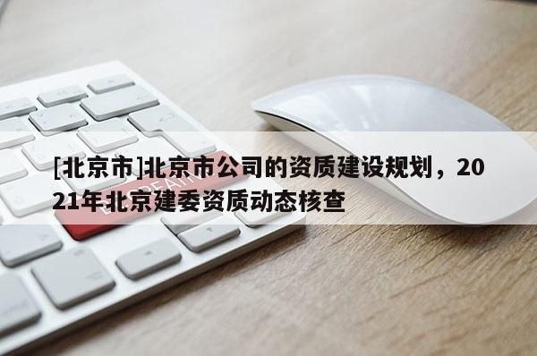 [北京市]北京市公司的資質(zhì)建設(shè)規(guī)劃，2021年北京建委資質(zhì)動(dòng)態(tài)核查