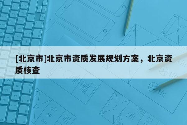 [北京市]北京市資質(zhì)發(fā)展規(guī)劃方案，北京資質(zhì)核查