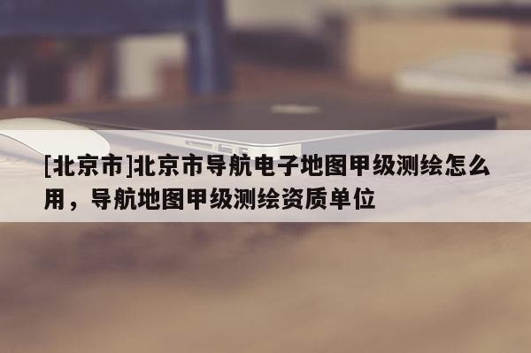 [北京市]北京市導(dǎo)航電子地圖甲級測繪怎么用，導(dǎo)航地圖甲級測繪資質(zhì)單位