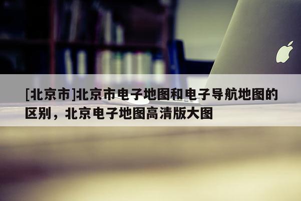 [北京市]北京市電子地圖和電子導(dǎo)航地圖的區(qū)別，北京電子地圖高清版大圖