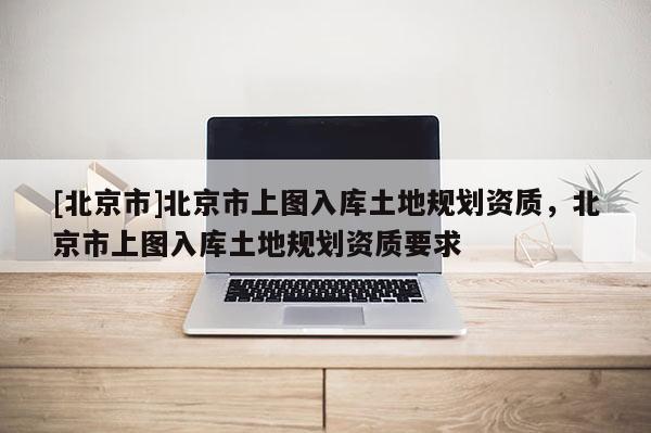 [北京市]北京市上圖入庫(kù)土地規(guī)劃資質(zhì)，北京市上圖入庫(kù)土地規(guī)劃資質(zhì)要求