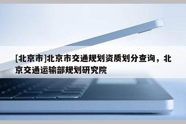 [北京市]北京市交通規(guī)劃資質(zhì)劃分查詢，北京交通運(yùn)輸部規(guī)劃研究院