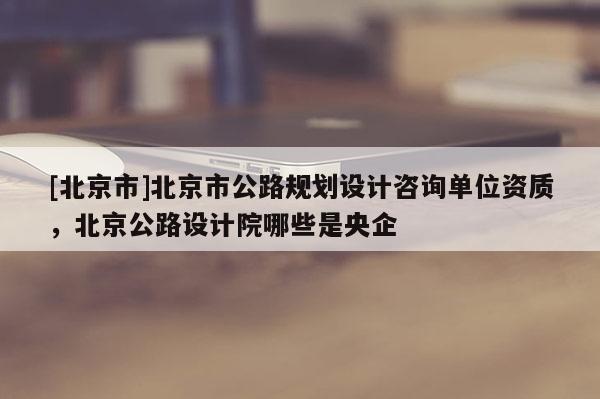 [北京市]北京市公路規(guī)劃設計咨詢單位資質(zhì)，北京公路設計院哪些是央企