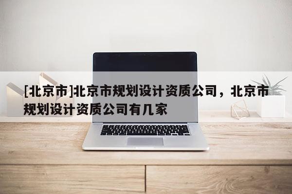 [北京市]北京市規(guī)劃設(shè)計資質(zhì)公司，北京市規(guī)劃設(shè)計資質(zhì)公司有幾家