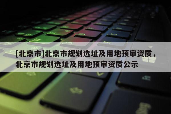 [北京市]北京市規(guī)劃選址及用地預審資質(zhì)，北京市規(guī)劃選址及用地預審資質(zhì)公示