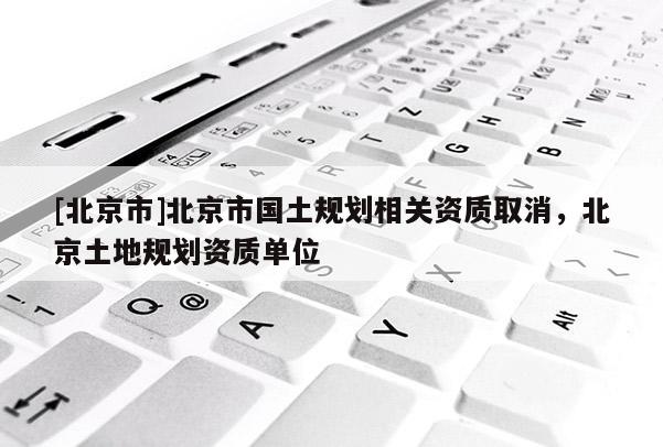 [北京市]北京市國土規(guī)劃相關資質(zhì)取消，北京土地規(guī)劃資質(zhì)單位