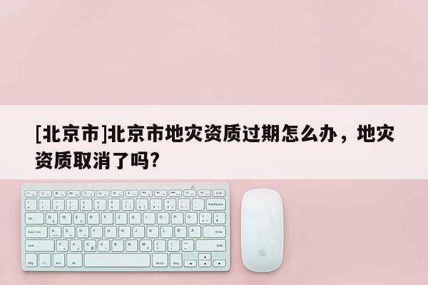 [北京市]北京市地災(zāi)資質(zhì)過期怎么辦，地災(zāi)資質(zhì)取消了嗎?