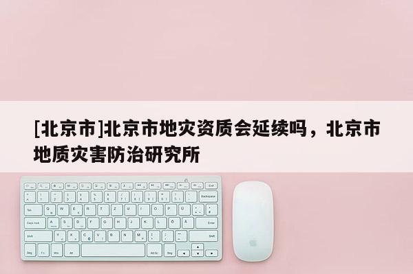 [北京市]北京市地災(zāi)資質(zhì)會(huì)延續(xù)嗎，北京市地質(zhì)災(zāi)害防治研究所