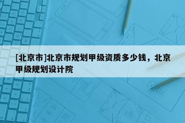 [北京市]北京市規(guī)劃甲級資質(zhì)多少錢，北京甲級規(guī)劃設(shè)計院