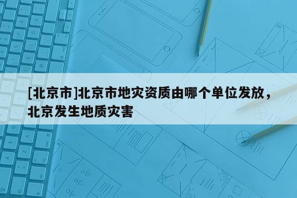 [北京市]北京市地災(zāi)資質(zhì)由哪個單位發(fā)放，北京發(fā)生地質(zhì)災(zāi)害