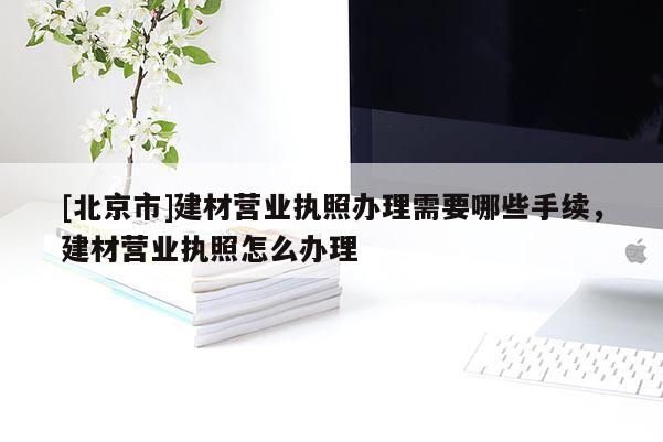 [北京市]建材營業(yè)執(zhí)照辦理需要哪些手續(xù)，建材營業(yè)執(zhí)照怎么辦理