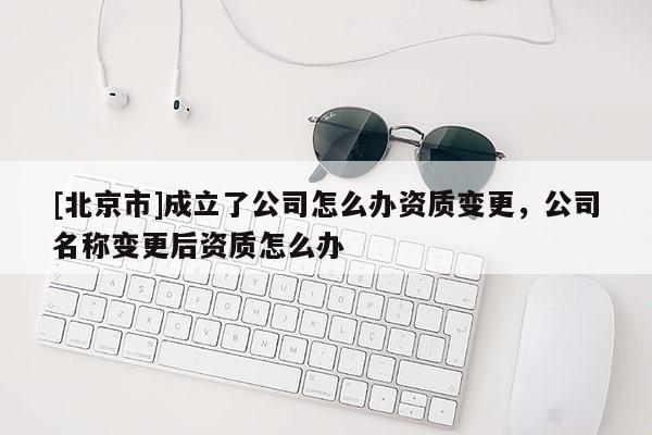 [北京市]成立了公司怎么辦資質(zhì)變更，公司名稱變更后資質(zhì)怎么辦