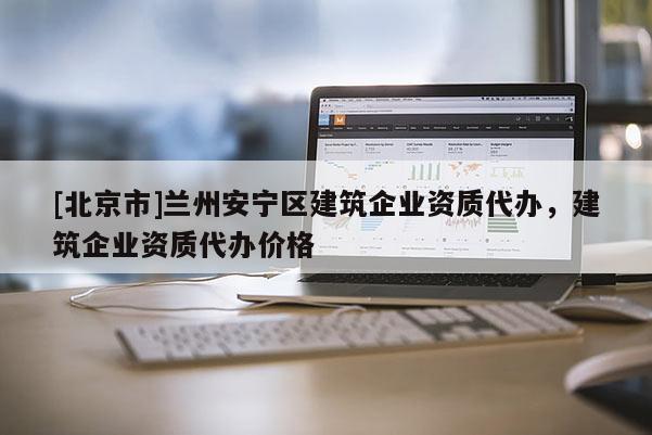 [北京市]蘭州安寧區(qū)建筑企業(yè)資質(zhì)代辦，建筑企業(yè)資質(zhì)代辦價格