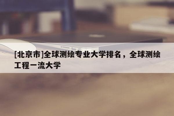 [北京市]全球測(cè)繪專業(yè)大學(xué)排名，全球測(cè)繪工程一流大學(xué)