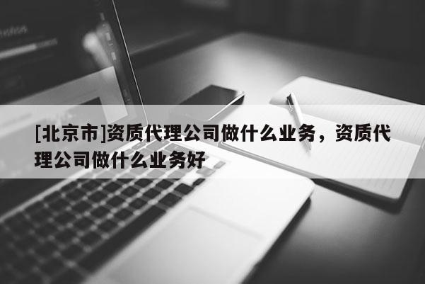 [北京市]資質(zhì)代理公司做什么業(yè)務，資質(zhì)代理公司做什么業(yè)務好