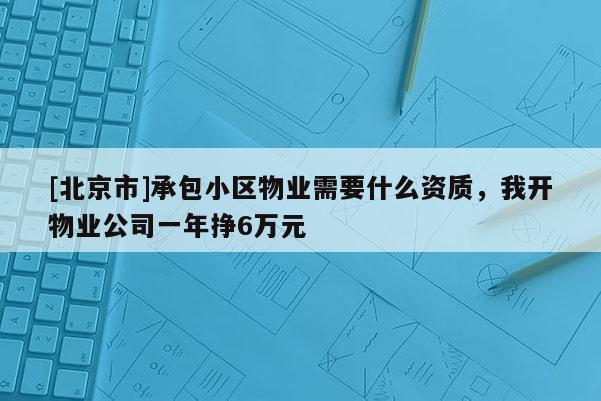 [北京市]承包小區(qū)物業(yè)需要什么資質(zhì)，我開(kāi)物業(yè)公司一年掙6萬(wàn)元