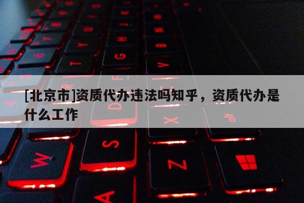 [北京市]資質(zhì)代辦違法嗎知乎，資質(zhì)代辦是什么工作