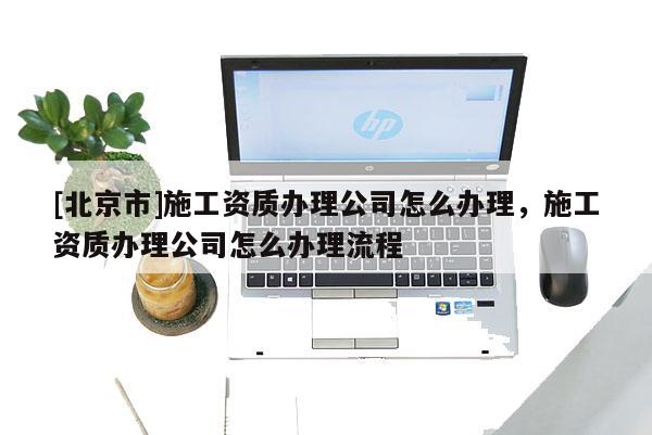 [北京市]施工資質(zhì)辦理公司怎么辦理，施工資質(zhì)辦理公司怎么辦理流程