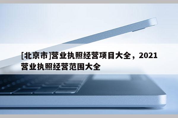 [北京市]營業(yè)執(zhí)照經(jīng)營項目大全，2021營業(yè)執(zhí)照經(jīng)營范圍大全