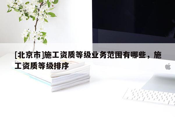 [北京市]施工資質(zhì)等級(jí)業(yè)務(wù)范圍有哪些，施工資質(zhì)等級(jí)排序