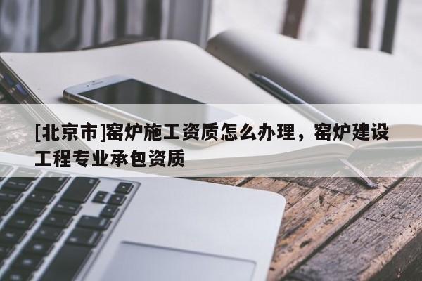 [北京市]窯爐施工資質(zhì)怎么辦理，窯爐建設(shè)工程專業(yè)承包資質(zhì)