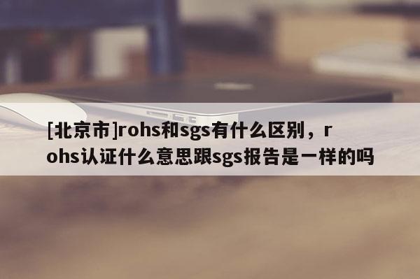 [北京市]rohs和sgs有什么區(qū)別，rohs認(rèn)證什么意思跟sgs報(bào)告是一樣的嗎