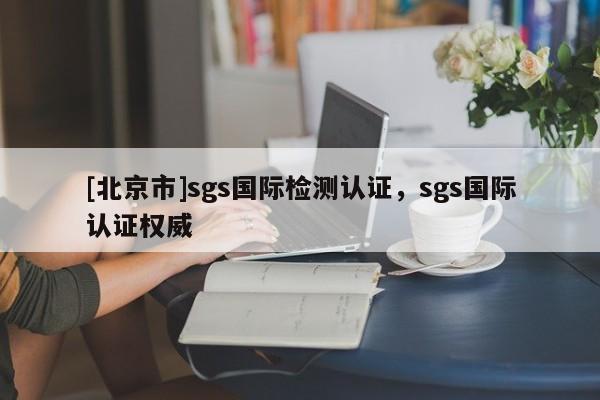 [北京市]sgs國(guó)際檢測(cè)認(rèn)證，sgs國(guó)際認(rèn)證權(quán)威