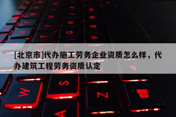 [北京市]代辦施工勞務(wù)企業(yè)資質(zhì)怎么樣，代辦建筑工程勞務(wù)資質(zhì)認(rèn)定