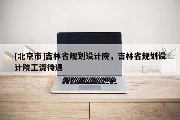 [北京市]吉林省規(guī)劃設計院，吉林省規(guī)劃設計院工資待遇