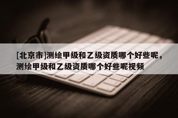 [北京市]測繪甲級和乙級資質(zhì)哪個好些呢，測繪甲級和乙級資質(zhì)哪個好些呢視頻