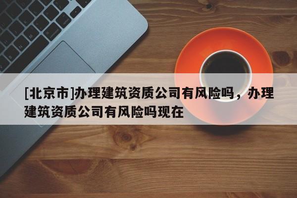 [北京市]辦理建筑資質(zhì)公司有風險嗎，辦理建筑資質(zhì)公司有風險嗎現(xiàn)在