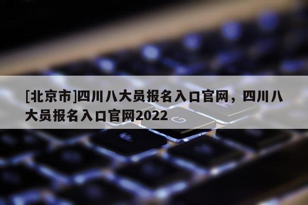 [北京市]四川八大員報名入口官網(wǎng)，四川八大員報名入口官網(wǎng)2022