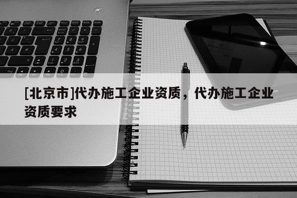 [北京市]代辦施工企業(yè)資質(zhì)，代辦施工企業(yè)資質(zhì)要求