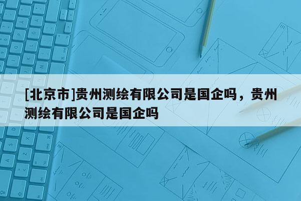 [北京市]貴州測繪有限公司是國企嗎，貴州測繪有限公司是國企嗎