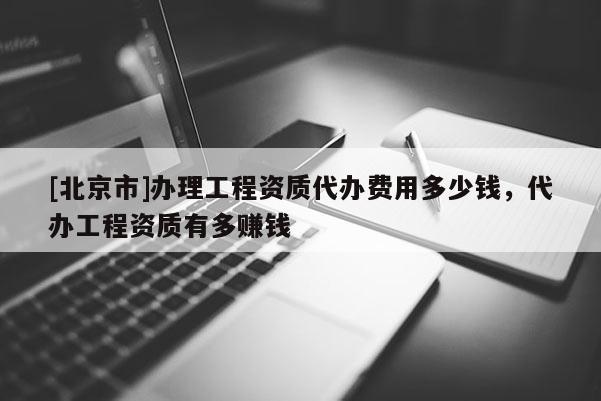 [北京市]辦理工程資質代辦費用多少錢，代辦工程資質有多賺錢