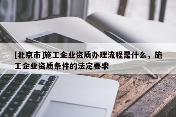 [北京市]施工企業(yè)資質(zhì)辦理流程是什么，施工企業(yè)資質(zhì)條件的法定要求