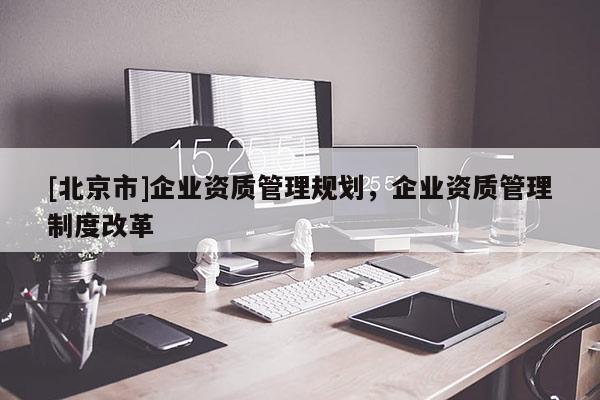 [北京市]企業(yè)資質(zhì)管理規(guī)劃，企業(yè)資質(zhì)管理制度改革