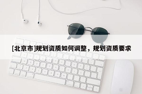 [北京市]規(guī)劃資質(zhì)如何調(diào)整，規(guī)劃資質(zhì)要求