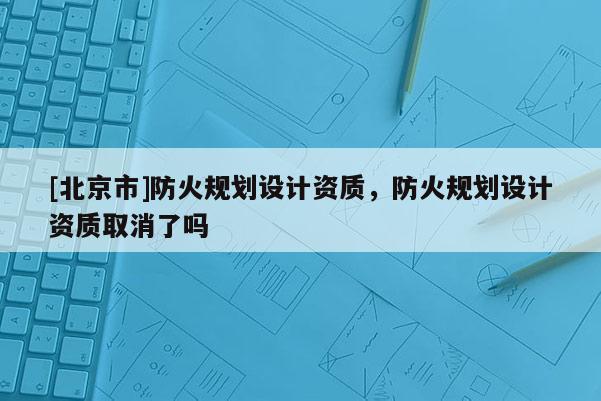 [北京市]防火規(guī)劃設(shè)計資質(zhì)，防火規(guī)劃設(shè)計資質(zhì)取消了嗎