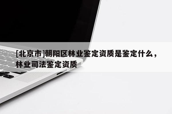 [北京市]朝陽區(qū)林業(yè)鑒定資質(zhì)是鑒定什么，林業(yè)司法鑒定資質(zhì)