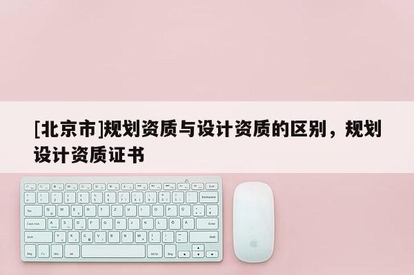 [北京市]規(guī)劃資質與設計資質的區(qū)別，規(guī)劃設計資質證書